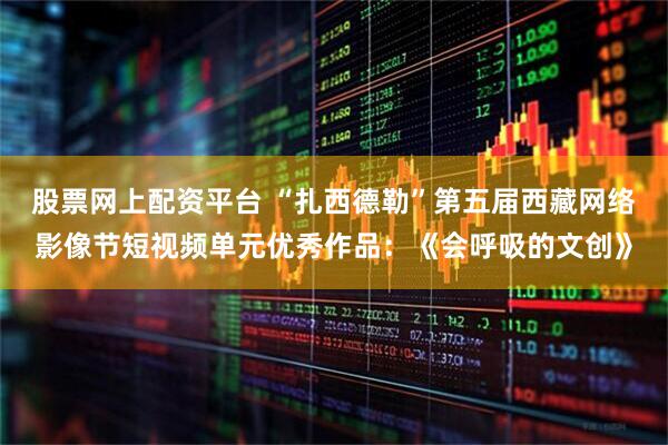 股票网上配资平台 “扎西德勒”第五届西藏网络影像节短视频单元优秀作品：《会呼吸的文创》