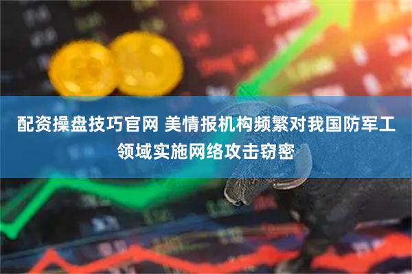 配资操盘技巧官网 美情报机构频繁对我国防军工领域实施网络攻击窃密