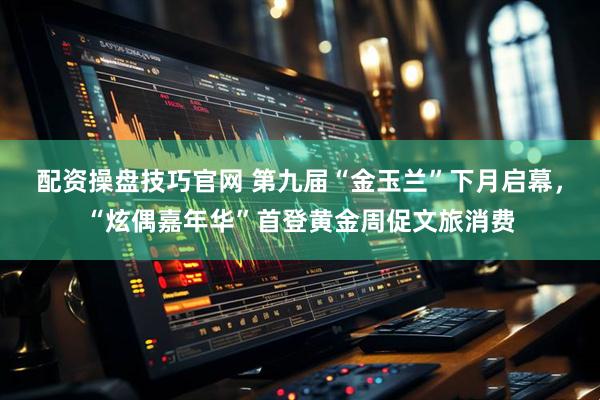 配资操盘技巧官网 第九届“金玉兰”下月启幕，“炫偶嘉年华”首登黄金周促文旅消费