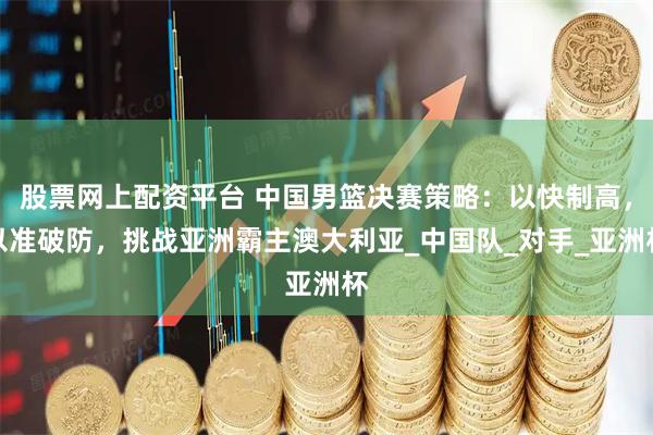 股票网上配资平台 中国男篮决赛策略：以快制高，以准破防，挑战亚洲霸主澳大利亚_中国队_对手_亚洲杯