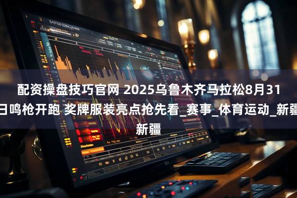 配资操盘技巧官网 2025乌鲁木齐马拉松8月31日鸣枪开跑 奖牌服装亮点抢先看_赛事_体育运动_新疆