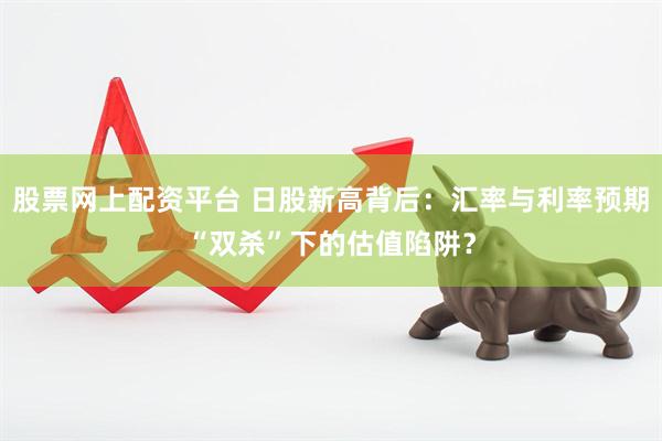 股票网上配资平台 日股新高背后：汇率与利率预期“双杀”下的估值陷阱？