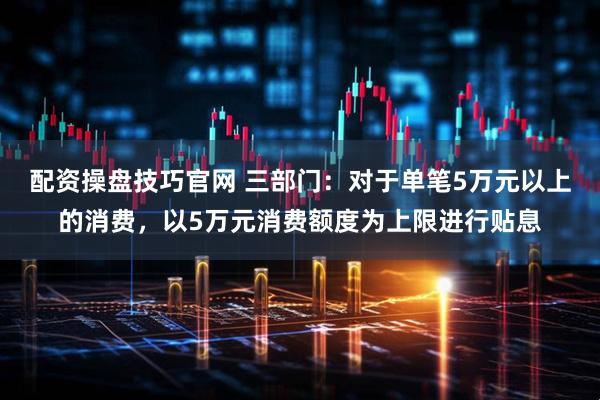配资操盘技巧官网 三部门：对于单笔5万元以上的消费，以5万元消费额度为上限进行贴息