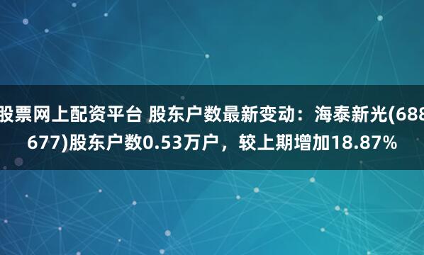 股票网上配资平台 股东户数最新变动：海泰新光(688677)股东户数0.53万户，较上期增加18.87%
