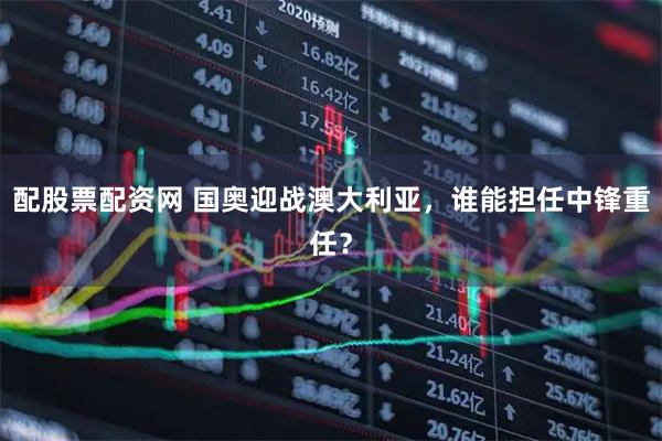 配股票配资网 国奥迎战澳大利亚，谁能担任中锋重任？