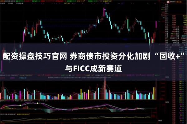配资操盘技巧官网 券商债市投资分化加剧 “固收+”与FICC成新赛道