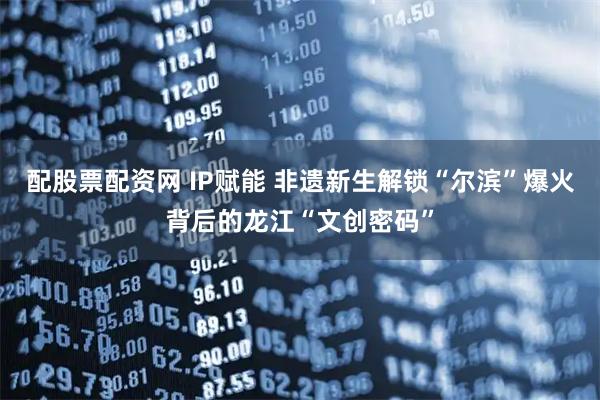 配股票配资网 IP赋能 非遗新生解锁“尔滨”爆火背后的龙江“文创密码”