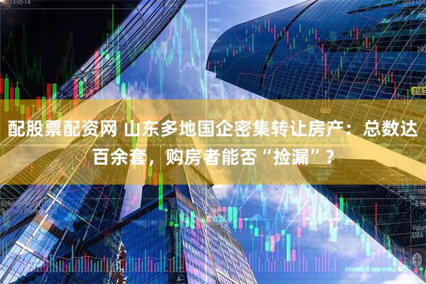配股票配资网 山东多地国企密集转让房产：总数达百余套，购房者能否“捡漏”？