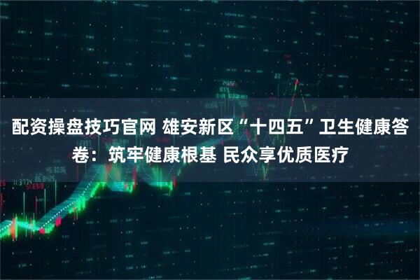 配资操盘技巧官网 雄安新区“十四五”卫生健康答卷：筑牢健康根基 民众享优质医疗