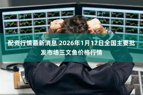 配资行情最新消息 2026年1月17日全国主要批发市场三文鱼价格行情