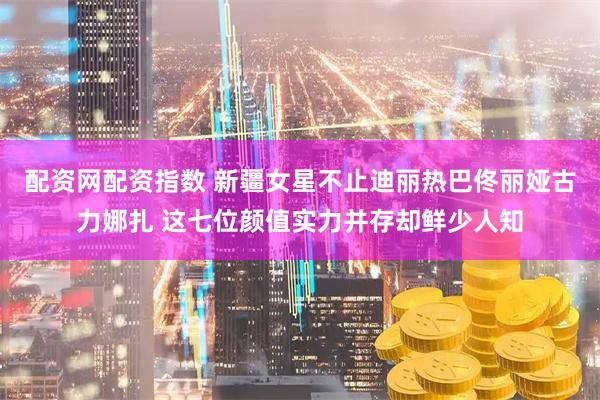 配资网配资指数 新疆女星不止迪丽热巴佟丽娅古力娜扎 这七位颜值实力并存却鲜少人知